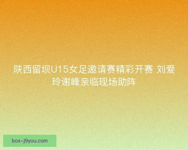 陕西留坝U15女足邀请赛精彩开赛 刘爱玲谢峰亲临现场助阵