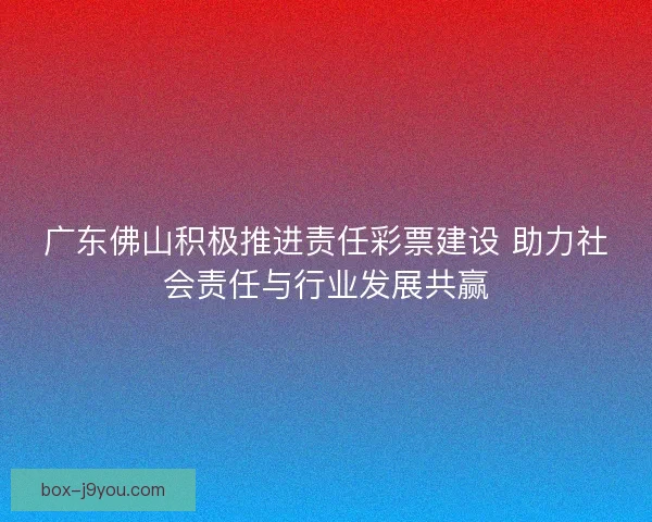 广东佛山积极推进责任彩票建设 助力社会责任与行业发展共赢