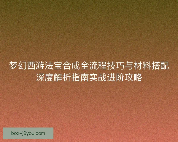 梦幻西游法宝合成全流程技巧与材料搭配深度解析指南实战进阶攻略