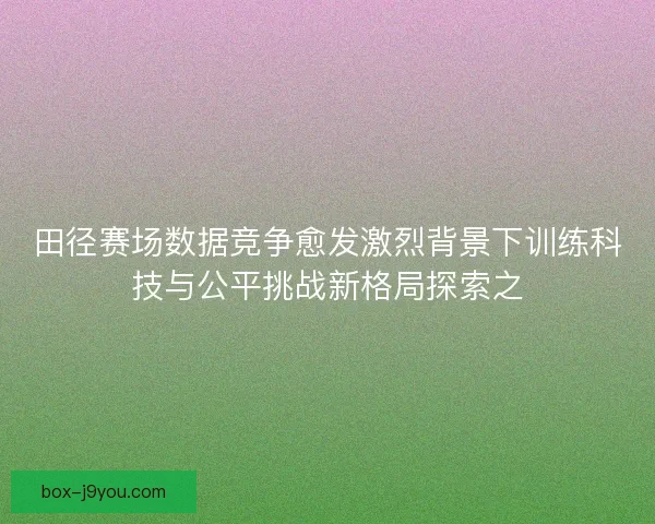 田径赛场数据竞争愈发激烈背景下训练科技与公平挑战新格局探索之