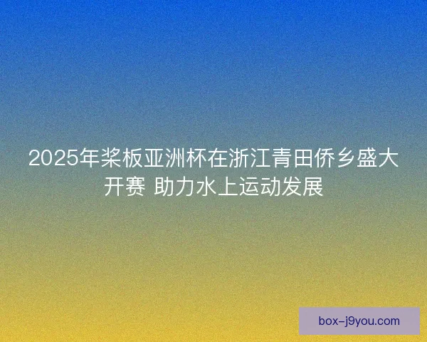 2025年桨板亚洲杯在浙江青田侨乡盛大开赛 助力水上运动发展