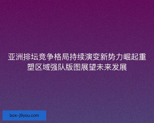 亚洲排坛竞争格局持续演变新势力崛起重塑区域强队版图展望未来发展